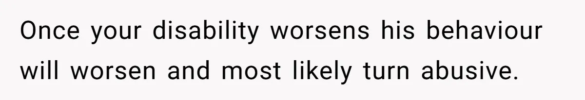 Once your disability worsens his behaviour will worsen and most likely turn abusive.