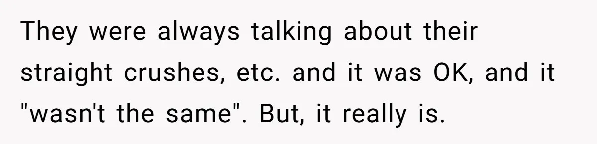 They were always talking about their straight crushes, etc. and it was OK, and it "wasn't the same". But, it really is.