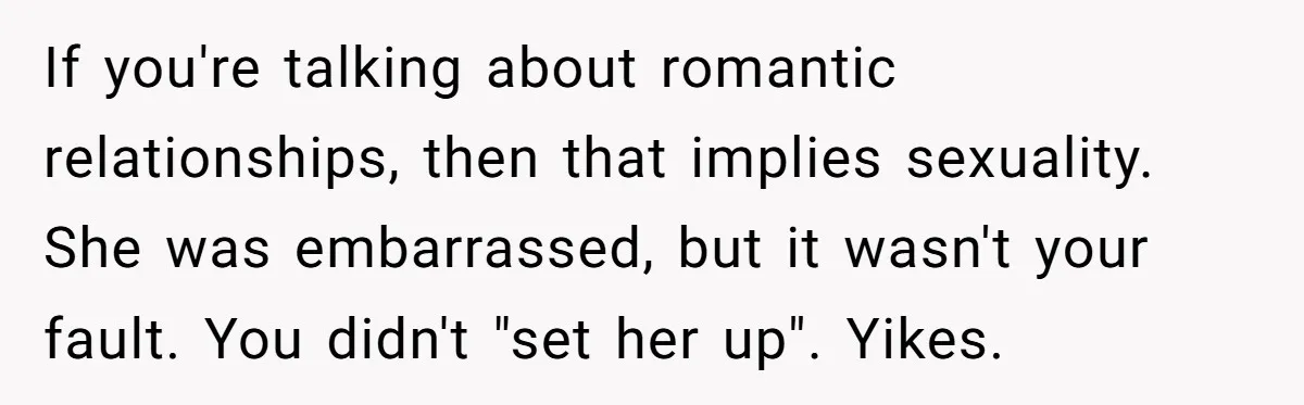 If you're talking about romantic relationships, then that implies sexuality. She was embarrassed, but it wasn't your fault. You didn't "set her up". Yikes.