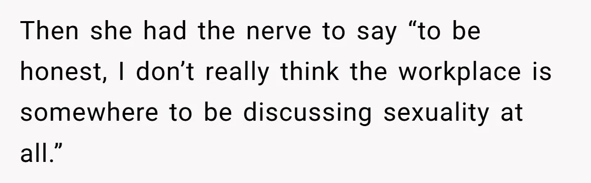 Then she had the nerve to say “to be honest, I don’t really think the workplace is somewhere to be discussing sexuality at all.”