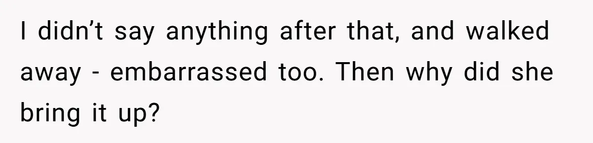 I didn’t say anything after that, and walked away - embarrassed too. Then why did she bring it up?