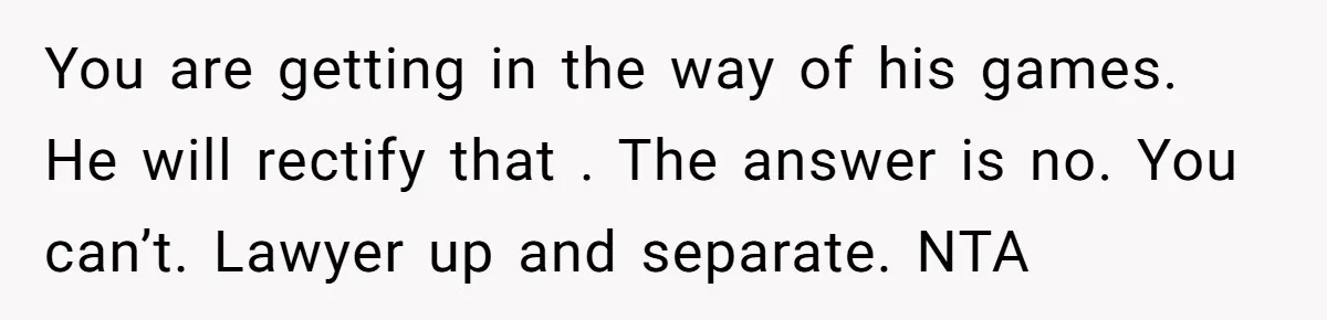 You are getting in the way of his games. He will rectify that . The answer is no. You can’t. Lawyer up and separate. NTA