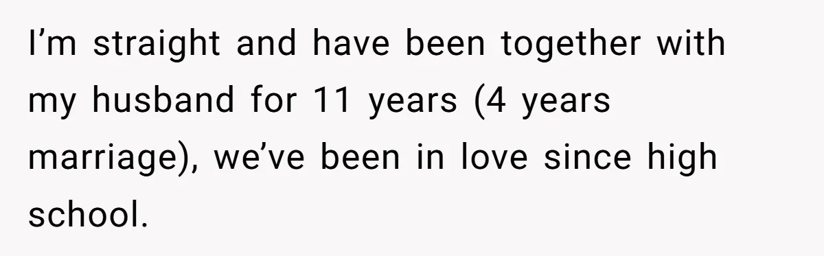 I’m straight and have been together with my husband for 11 years (4 years marriage), we’ve been in love since high school.