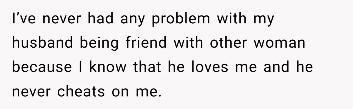 I’ve never had any problem with my husband being friend with other woman because I know that he loves me and he never cheats on me.