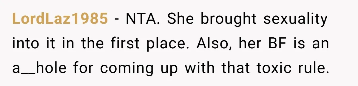 LordLaz1985 − NTA. She brought sexuality into it in the first place. Also, her BF is an a__hole for coming up with that toxic rule.