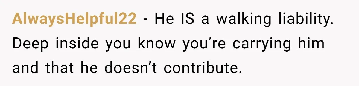 AlwaysHelpful22 − He IS a walking liability. Deep inside you know you’re carrying him and that he doesn’t contribute.