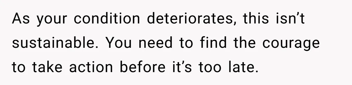 As your condition deteriorates, this isn’t sustainable. You need to find the courage to take action before it’s too late.