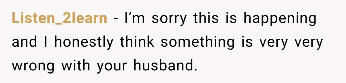 Listen_2learn − I’m sorry this is happening and I honestly think something is very very wrong with your husband.