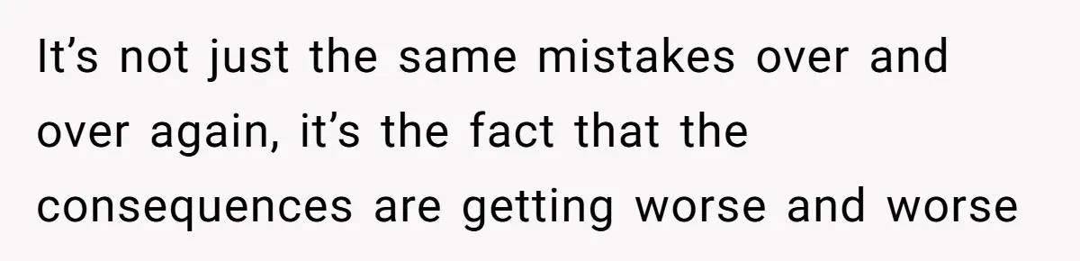It’s not just the same mistakes over and over again, it’s the fact that the consequences are getting worse and worse
