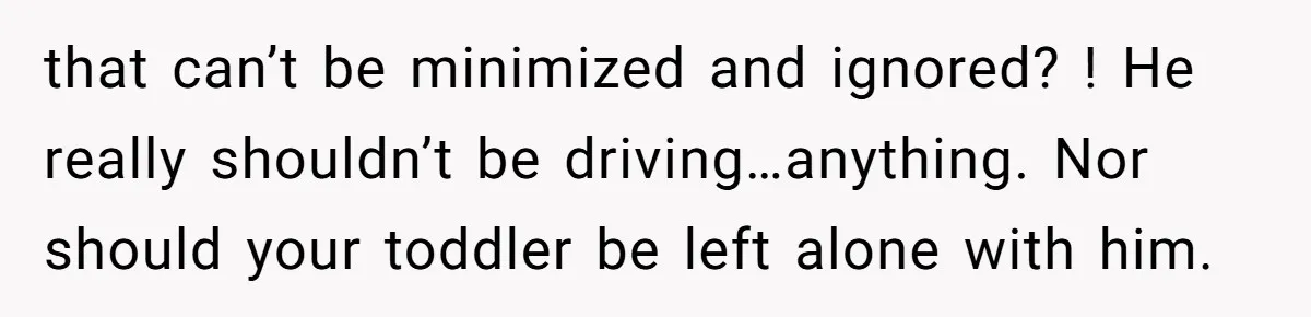 that can’t be minimized and ignored? ! He really shouldn’t be driving…anything. Nor should your toddler be left alone with him.
