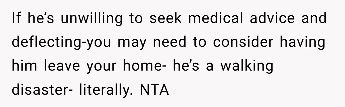 If he’s unwilling to seek medical advice and deflecting-you may need to consider having him leave your home- he’s a walking disaster- literally. NTA