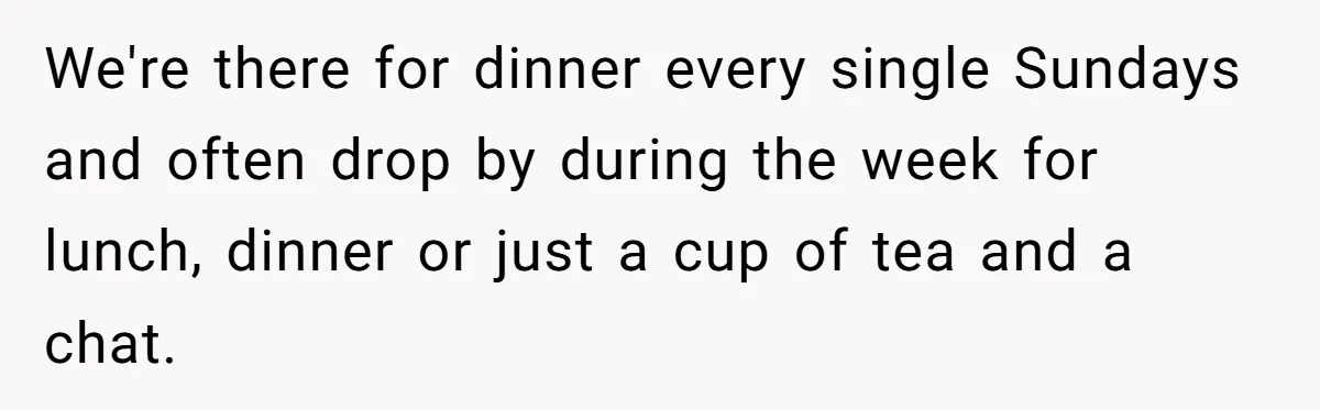 We're there for dinner every single Sundays and often drop by during the week for lunch, dinner or just a cup of tea and a chat.