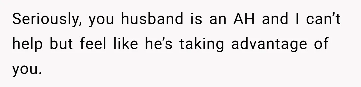 Seriously, you husband is an AH and I can’t help but feel like he’s taking advantage of you.