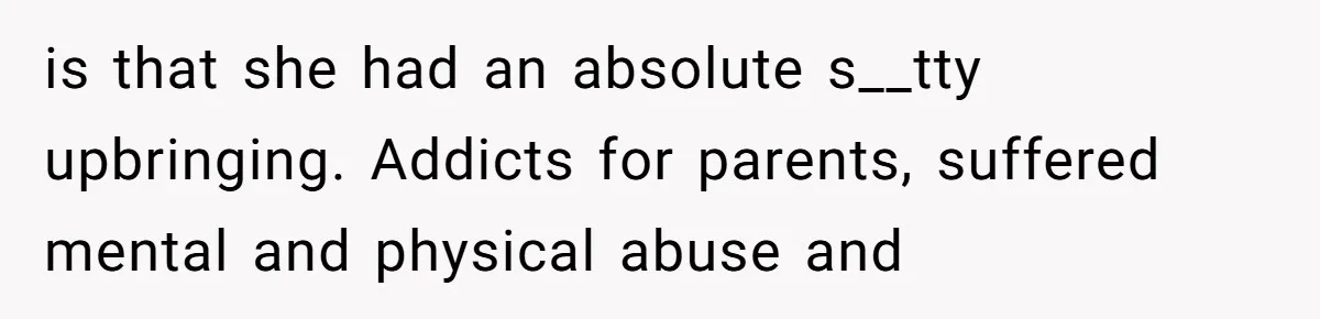 is that she had an absolute s__tty upbringing. Addicts for parents, suffered mental and physical abuse and