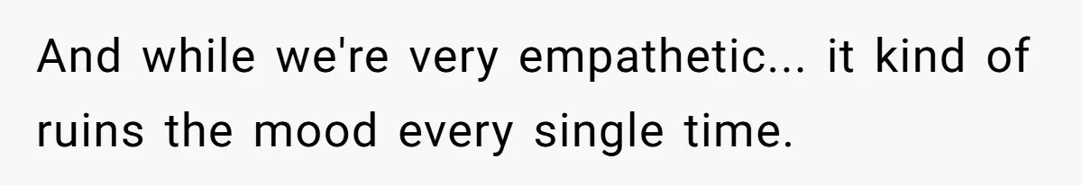 And while we're very empathetic... it kind of ruins the mood every single time.
