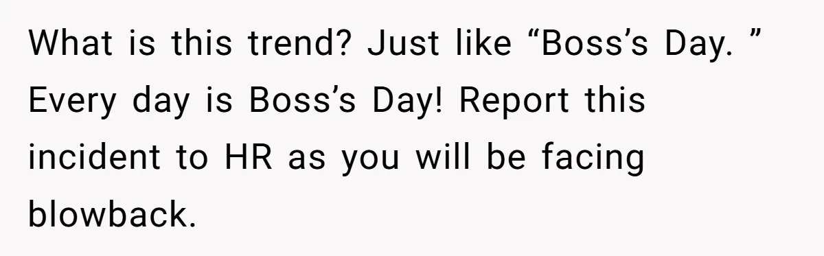 What is this trend? Just like “Boss’s Day. ” Every day is Boss’s Day! Report this incident to HR as you will be facing blowback.