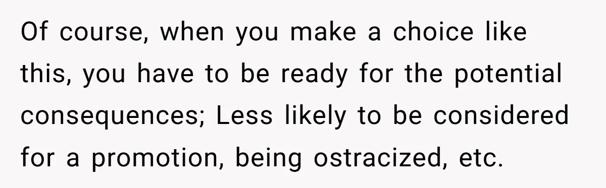 Of course, when you make a choice like this, you have to be ready for the potential consequences; Less likely to be considered for a promotion, being ostracized, etc.