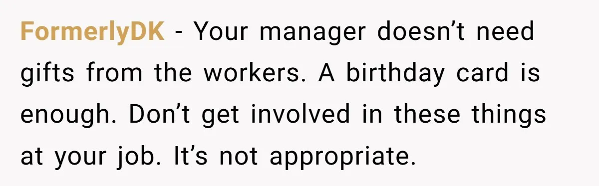 FormerlyDK − Your manager doesn’t need gifts from the workers. A birthday card is enough. Don’t get involved in these things at your job. It’s not appropriate.