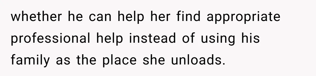 whether he can help her find appropriate professional help instead of using his family as the place she unloads.
