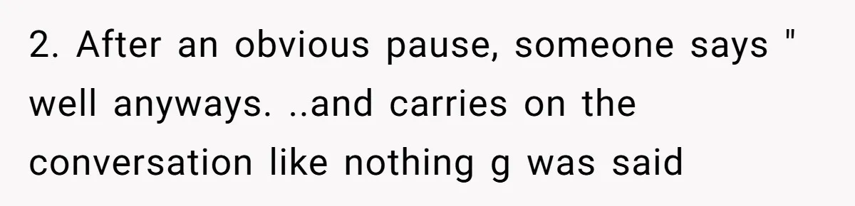 2. After an obvious pause, someone says " well anyways. ..and carries on the conversation like nothing g was said