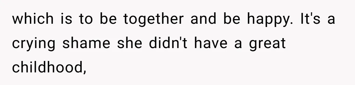 which is to be together and be happy. It's a crying shame she didn't have a great childhood,
