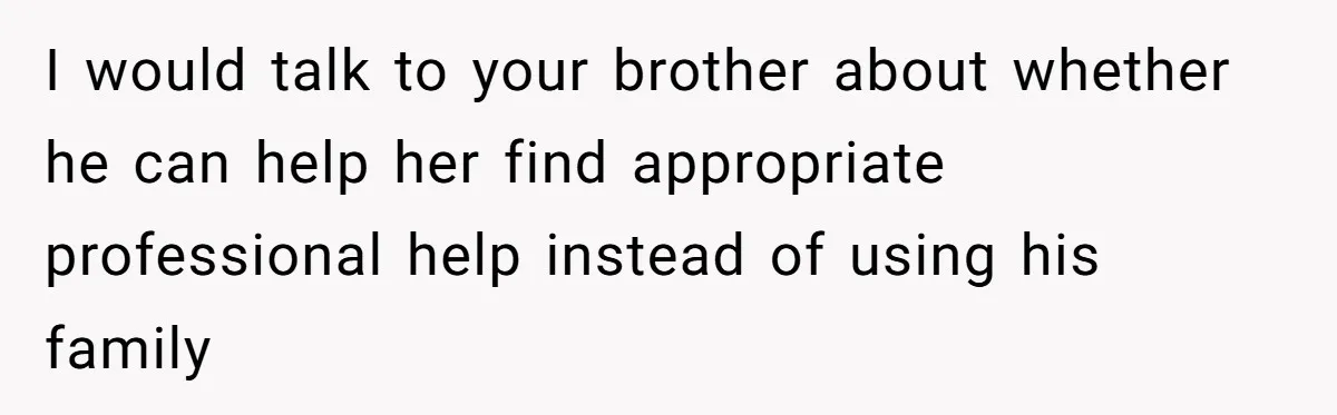 I would talk to your brother about whether he can help her find appropriate professional help instead of using his family