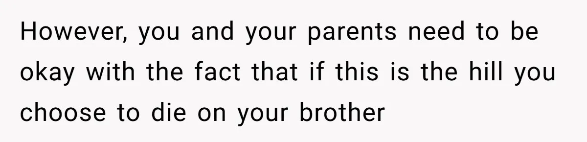 However, you and your parents need to be okay with the fact that if this is the hill you choose to die on your brother