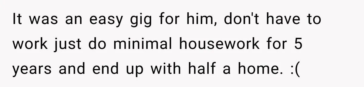 It was an easy gig for him, don't have to work just do minimal housework for 5 years and end up with half a home. :(
