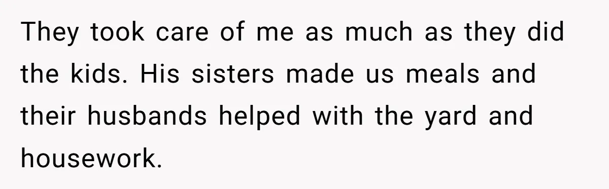 They took care of me as much as they did the kids. His sisters made us meals and their husbands helped with the yard and housework.