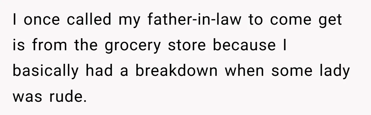 I once called my father-in-law to come get is from the grocery store because I basically had a breakdown when some lady was rude.