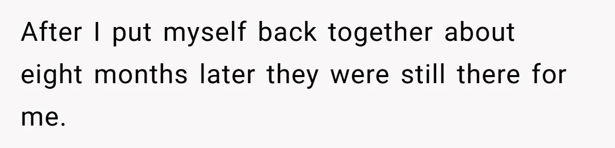 After I put myself back together about eight months later they were still there for me.