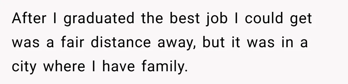 After I graduated the best job I could get was a fair distance away, but it was in a city where I have family.
