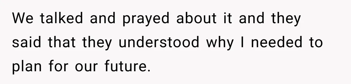 We talked and prayed about it and they said that they understood why I needed to plan for our future.