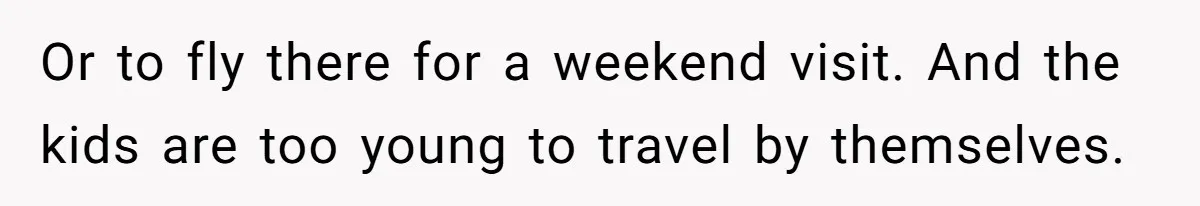 Or to fly there for a weekend visit. And the kids are too young to travel by themselves.