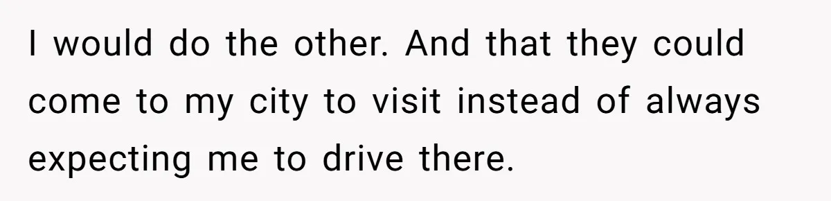 I would do the other. And that they could come to my city to visit instead of always expecting me to drive there.
