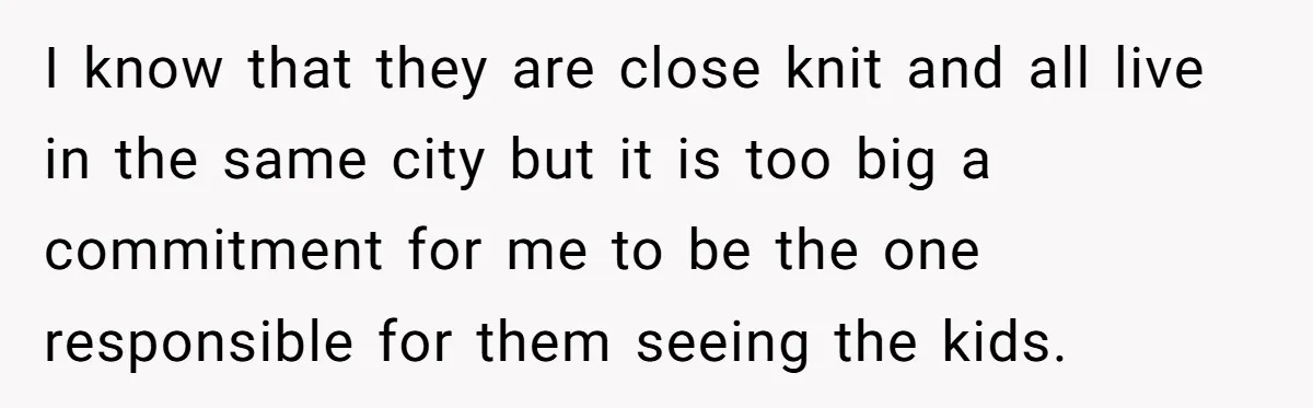 I know that they are close knit and all live in the same city but it is too big a commitment for me to be the one responsible for them...