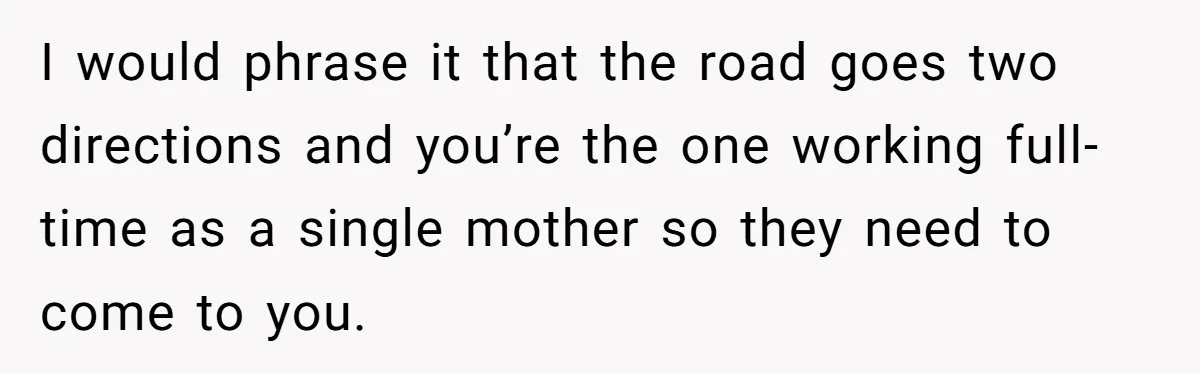 I would phrase it that the road goes two directions and you’re the one working full-time as a single mother so they need to come to you.