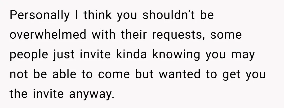 Personally I think you shouldn’t be overwhelmed with their requests, some people just invite kinda knowing you may not be able to come but wanted to get you the invite...