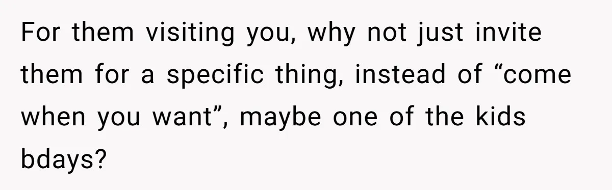 For them visiting you, why not just invite them for a specific thing, instead of “come when you want”, maybe one of the kids bdays?