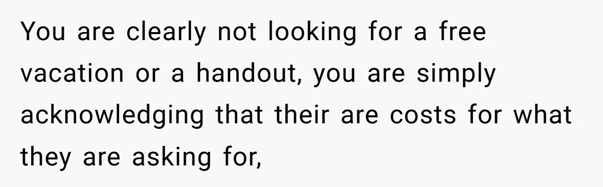 You are clearly not looking for a free vacation or a handout, you are simply acknowledging that their are costs for what they are asking for,