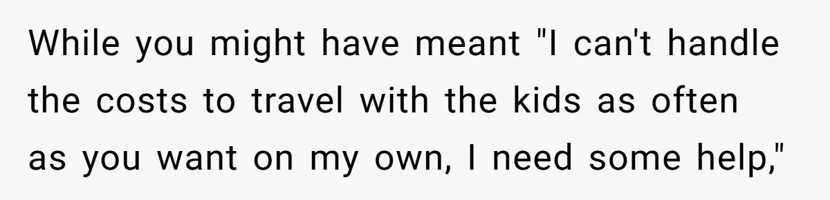 While you might have meant "I can't handle the costs to travel with the kids as often as you want on my own, I need some help,"