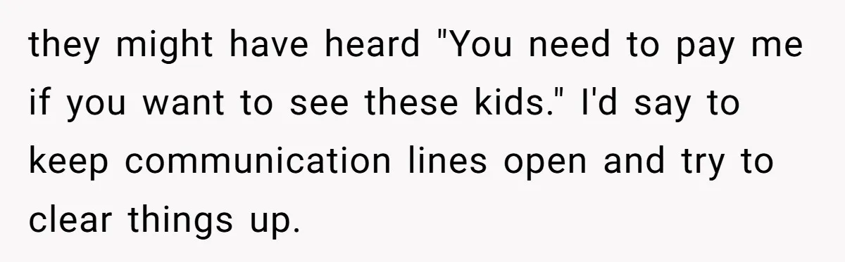 they might have heard "You need to pay me if you want to see these kids." I'd say to keep communication lines open and try to clear things up.