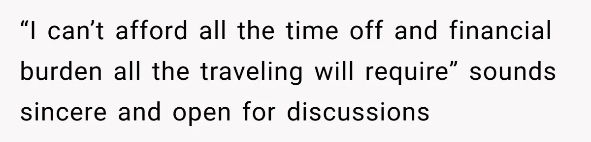 “I can’t afford all the time off and financial burden all the traveling will require” sounds sincere and open for discussions