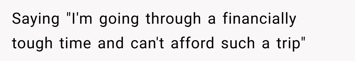 Saying "I'm going through a financially tough time and can't afford such a trip"