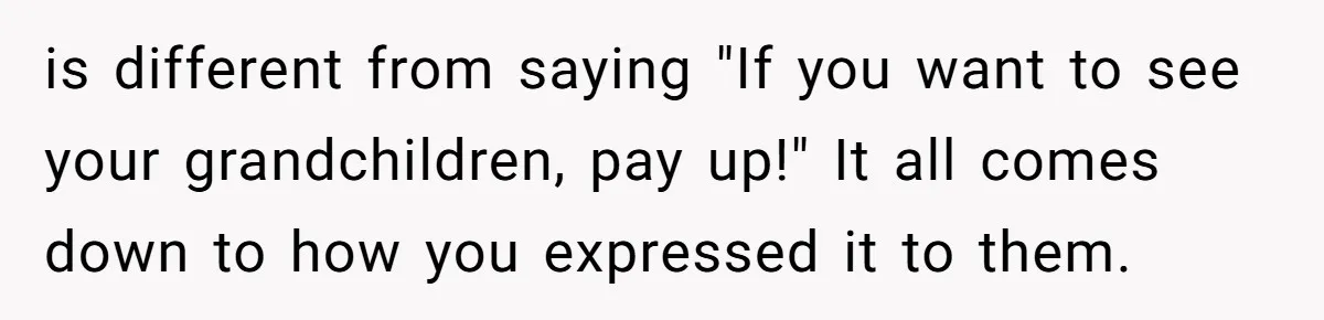 is different from saying "If you want to see your grandchildren, pay up!" It all comes down to how you expressed it to them.