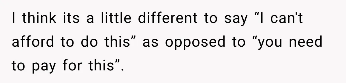 I think its a little different to say “I can't afford to do this” as opposed to “you need to pay for this”.