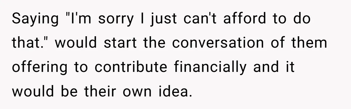 Saying "I'm sorry I just can't afford to do that." would start the conversation of them offering to contribute financially and it would be their own idea.