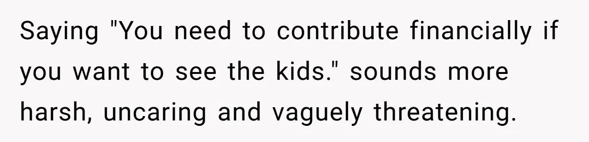 Saying "You need to contribute financially if you want to see the kids." sounds more harsh, uncaring and vaguely threatening.