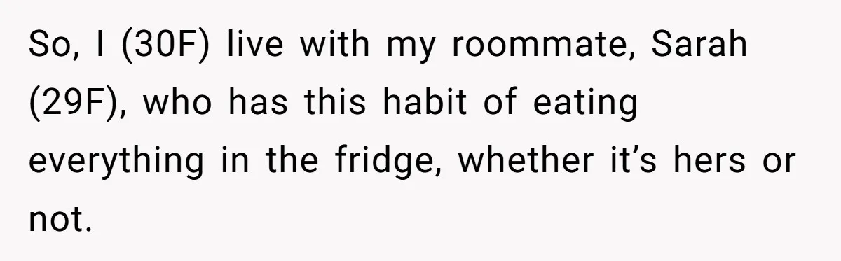 So, I (30F) live with my roommate, Sarah (29F), who has this habit of eating everything in the fridge, whether it’s hers or not.
