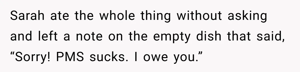 Sarah ate the whole thing without asking and left a note on the empty dish that said, “Sorry! PMS sucks. I owe you.”